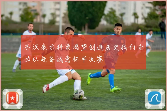齐沃表示科莫渴望创造历史我们全力以赴备战意杯半决赛