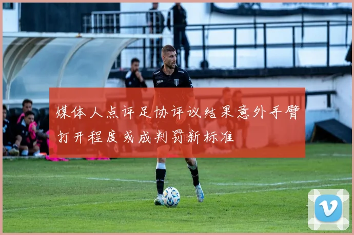 媒体人点评足协评议结果意外手臂打开程度或成判罚新标准