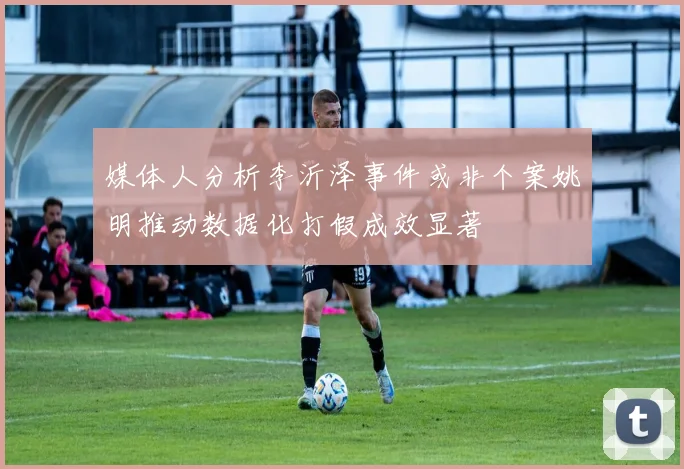 媒体人分析李沂泽事件或非个案姚明推动数据化打假成效显著
