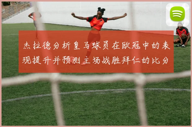 杰拉德分析皇马球员在欧冠中的表现提升并预测主场战胜拜仁的比分