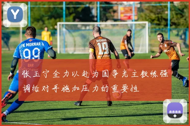 张玉宁全力以赴为国争光主教练强调给对手施加压力的重要性