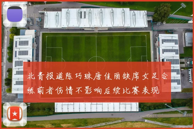 北青报道陈巧珠唐佳丽缺席女足合练前者伤情不影响后续比赛表现