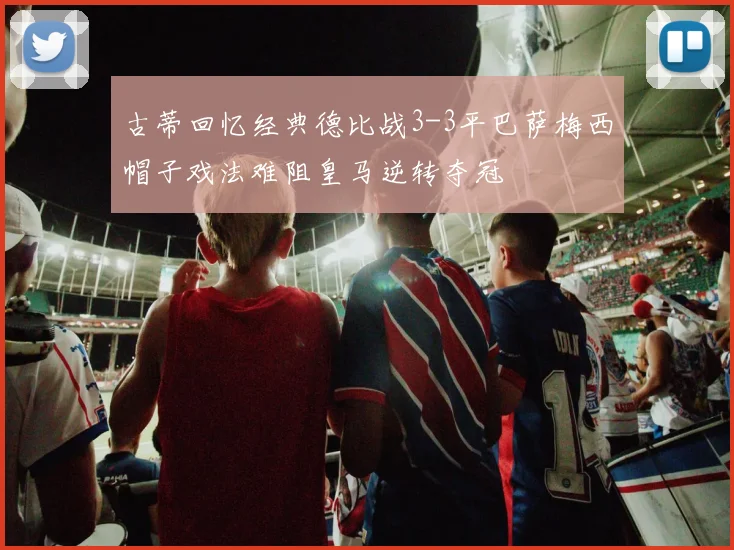 古蒂回忆经典德比战3-3平巴萨梅西帽子戏法难阻皇马逆转夺冠