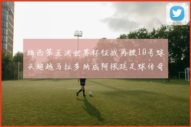 梅西第五次世界杯征战再披10号球衣超越马拉多纳成阿根廷足球传奇