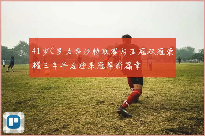41岁C罗力争沙特联赛与亚冠双冠荣耀三年半后迎来冠军新篇章