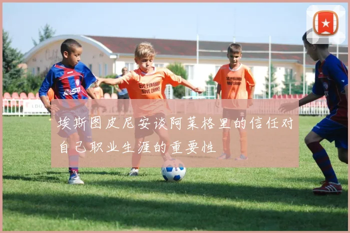 埃斯图皮尼安谈阿莱格里的信任对自己职业生涯的重要性
