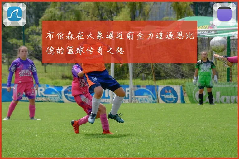布伦森在大象逼近前全力追逐恩比德的篮球传奇之路