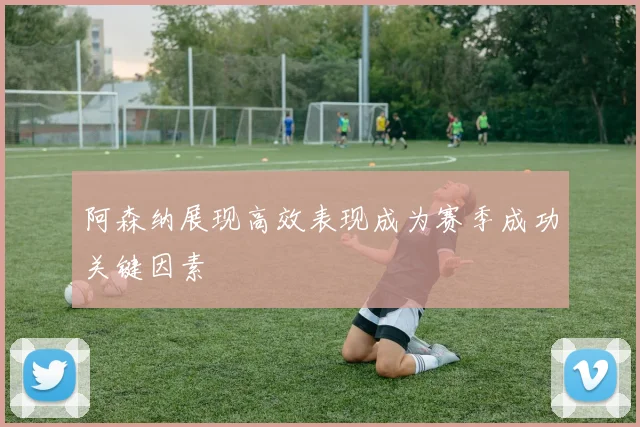 阿森纳展现高效表现成为赛季成功关键因素