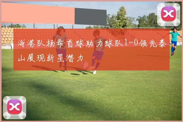 海港队杨希首球助力球队1-0领先泰山展现新星潜力