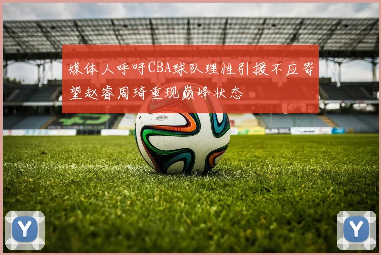媒体人呼吁CBA球队理性引援不应寄望赵睿周琦重现巅峰状态
