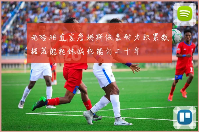 老哈珀直言詹姆斯依靠耐力积累数据若能轮休我也能打二十年