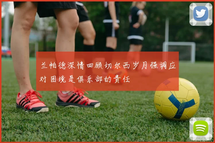 兰帕德深情回顾切尔西岁月强调应对困境是俱乐部的责任