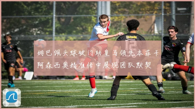 姆巴佩头球破门助皇马领先本菲卡阿森西奥精准传中展现团队默契