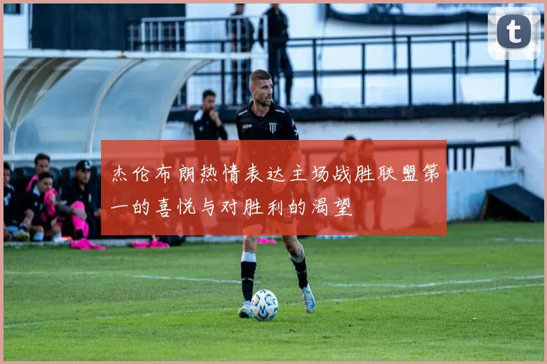 杰伦布朗热情表达主场战胜联盟第一的喜悦与对胜利的渴望