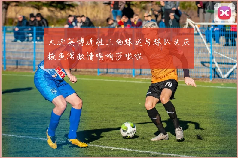 大连英博连胜三场球迷与球队共庆梭鱼湾激情唱响莎啦啦