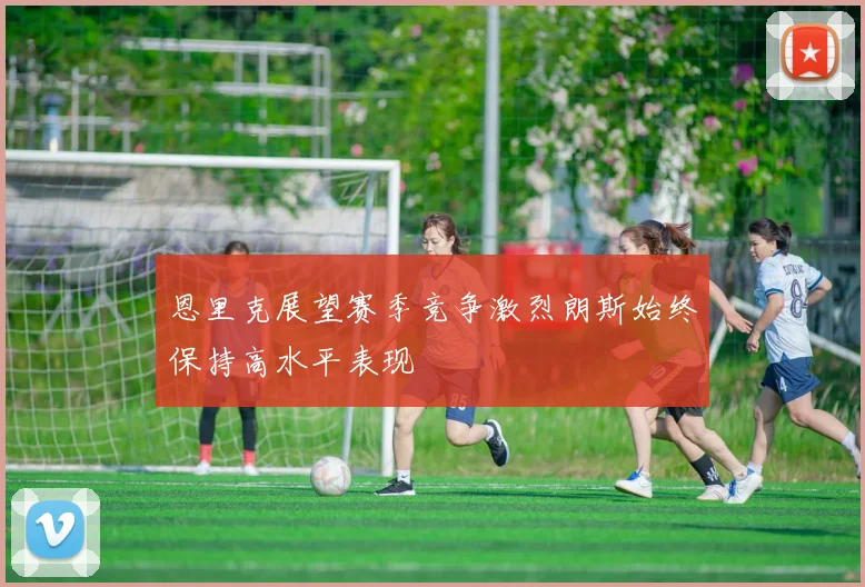 恩里克展望赛季竞争激烈朗斯始终保持高水平表现