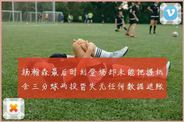 杨瀚森最后时刻登场却未能把握机会三分球两投皆失无任何数据进账