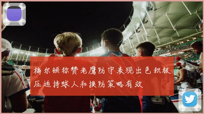 梅尔顿称赞老鹰防守表现出色积极压迫持球人和换防策略有效