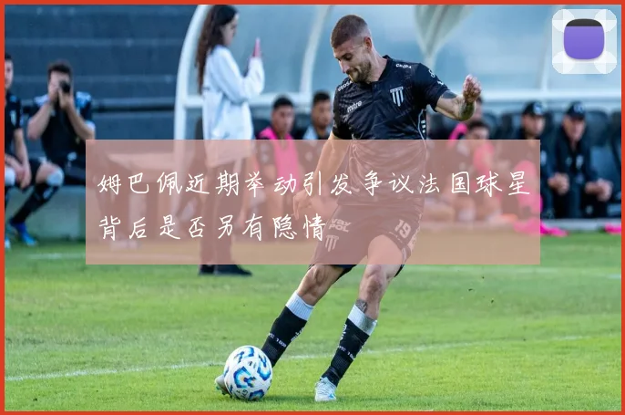 姆巴佩近期举动引发争议法国球星背后是否另有隐情