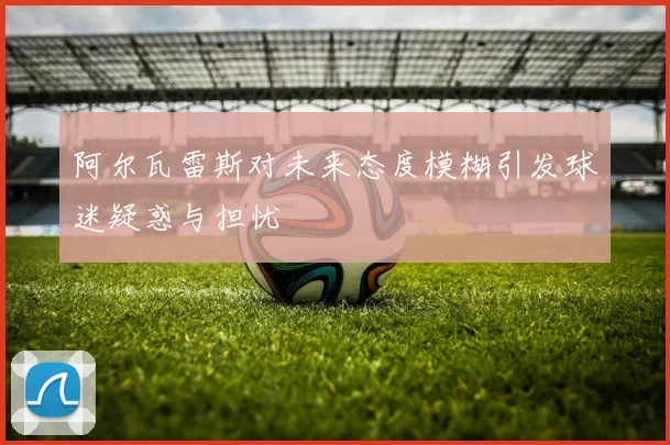 阿尔瓦雷斯对未来态度模糊引发球迷疑惑与担忧