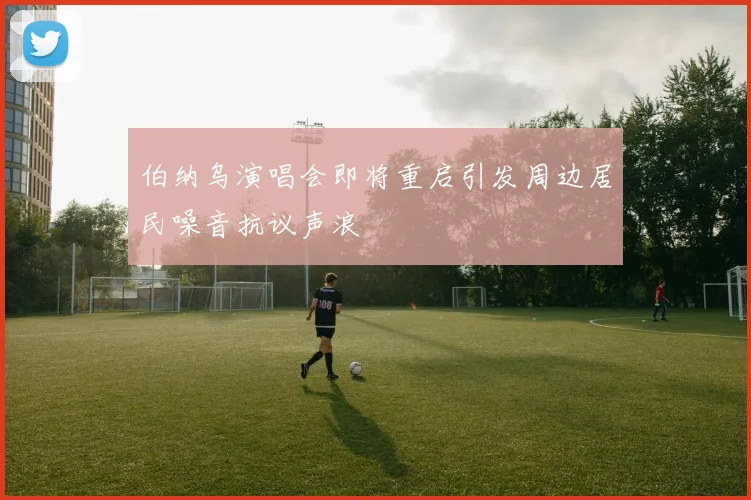 伯纳乌演唱会即将重启引发周边居民噪音抗议声浪