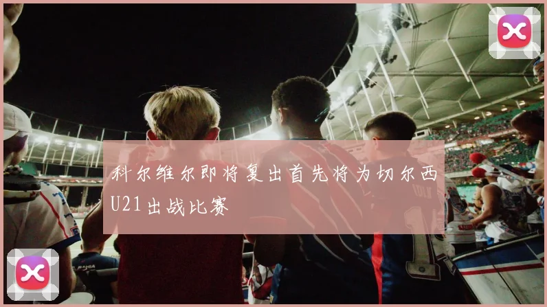 科尔维尔即将复出首先将为切尔西U21出战比赛