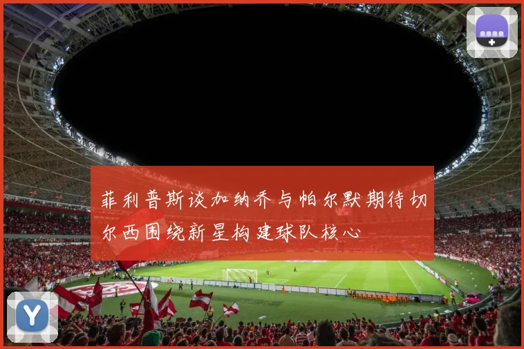 菲利普斯谈加纳乔与帕尔默期待切尔西围绕新星构建球队核心