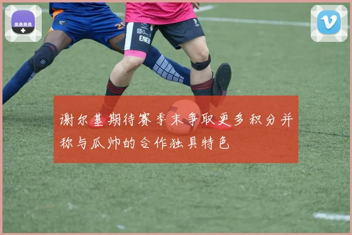 谢尔基期待赛季末争取更多积分并称与瓜帅的合作独具特色