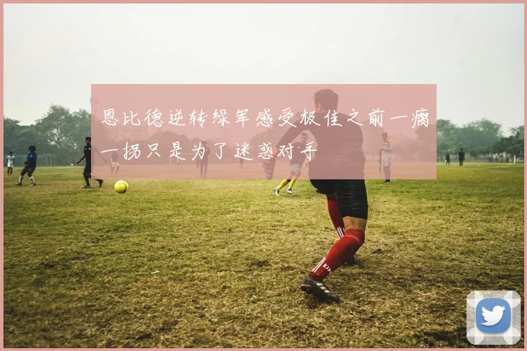 恩比德逆转绿军感受极佳之前一瘸一拐只是为了迷惑对手