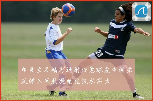 印度女足精彩远射任意球轰中横梁反弹入网展现绝佳技术实力