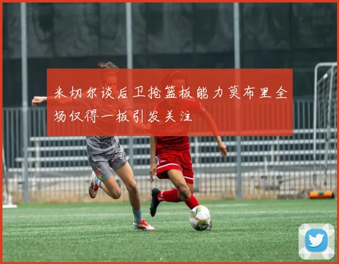 米切尔谈后卫抢篮板能力莫布里全场仅得一板引发关注