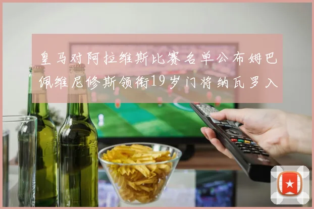 皇马对阿拉维斯比赛名单公布姆巴佩维尼修斯领衔19岁门将纳瓦罗入选