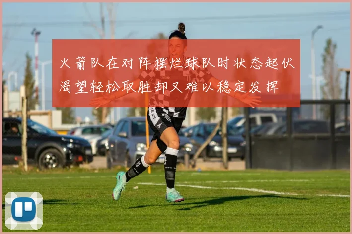 火箭队在对阵摆烂球队时状态起伏渴望轻松取胜却又难以稳定发挥