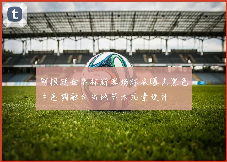 阿根廷世界杯新客场球衣曝光黑色主色调融合当地艺术元素设计