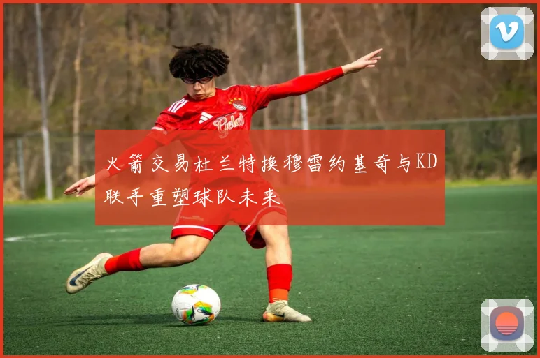 火箭交易杜兰特换穆雷约基奇与KD联手重塑球队未来